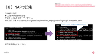 | ©2020 F5
26
（８）NAPの設定
② NAPの設定
● App Protectの有効化
下記ファイルを修正してください。
<NGINX DIR>/kubernetes-ingress/deployments/deployment/nginx-plus-ingress.yaml
修正後適⽤してください。
コメントを外し、１⾏新たに追加してください。
参考ページ
https://docs.nginx.com/nginx-ingress-controller/app-protect/installation/
https://docs.nginx.com/nginx-ingress-controller/configuration/policy-resource/
 