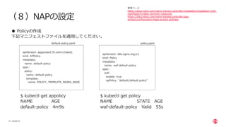 | ©2020 F5
27
（８）NAPの設定
● Policyの作成
下記マニフェストファイルを適⽤してください。
参考ページ
https://docs.nginx.com/nginx-ingress-controller/installation/installation-with-
manifests/#create-common-resources
https://docs.nginx.com/nginx-ingress-controller/app-
protect/configuration/#app-protect-policies/
apiVersion: appprotect.f5.com/v1beta1
kind: APPolicy
metadata:
name: default-policy
spec:
policy:
name: default-policy
template:
name: POLICY_TEMPLATE_NGINX_BASE
apiVersion: k8s.nginx.org/v1
kind: Policy
metadata:
name: waf-default-policy
spec:
waf:
enable: true
apPolicy: "default/default-policy"
$ kubectl get appolicy
NAME AGE
default-policy 4m9s
$ kubectl get policy
NAME STATE AGE
waf-default-policy Valid 55s
default-policy.yaml policy.yaml
 