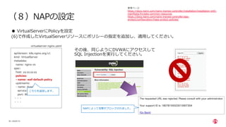 | ©2020 F5
28
（８）NAPの設定
● VirtualServerにPolicyを設定
(6)で作成したVirtualServerリソースにポリシーの指定を追加し、適⽤してください。
参考ページ
https://docs.nginx.com/nginx-ingress-controller/installation/installation-with-
manifests/#create-common-resources
https://docs.nginx.com/nginx-ingress-controller/app-
protect/configuration/#app-protect-policies/
apiVersion: k8s.nginx.org/v1
kind: VirtualServer
metadata:
name: nginx-vs
spec:
host: yy.yy.yy.yy
policies:
- name: waf-default-policy
upstreams:
- name: dvwa
service: dvwa-svc
port: 80
・・・
・・・
こちらを追加します。
その後、同じようにDVWAにアクセスして
SQL Injectionを実⾏してください。
NAPによって攻撃がブロックされました。
virtualserver-nginx.yaml
 