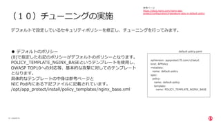 | ©2020 F5
31
（１０）チューニングの実施
デフォルトで設定しているセキュリティポリシーを修正し、チューニングを⾏ってみます。
● デフォルトのポリシー
(8)で指定した右記のポリシーがデフォルトのポリシーとなります。
POLICY_TEMPLATE_NGINX_BASEというテンプレートを使⽤し、
OWASP TOP10への対応等、基本的な攻撃に対してのテンプレート
となります。
具体的なテンプレートの中⾝は参考ページと
NIC Pod内にある下記ファイルに記載されています。
/opt/app_protect/install/policy_templates/nginx_base.xml
apiVersion: appprotect.f5.com/v1beta1
kind: APPolicy
metadata:
name: default-policy
spec:
policy:
name: default-policy
template:
name: POLICY_TEMPLATE_NGINX_BASE
default-policy.yaml
参考ページ
https://docs.nginx.com/nginx-app-
protect/configuration/#signature-sets-in-default-policy
 