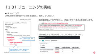 | ©2020 F5
35
（１０）チューニングの実施
● チューニング
Untrust BotをBlockする設定を追加し、適⽤してください。
apiVersion: appprotect.f5.com/v1beta1
kind: APPolicy
metadata:
name: default-policy
spec:
policy:
name: default-policy
template:
name: POLICY_TEMPLATE_NGINX_BASE
bot-defense:
mitigations:
classes:
- name: untrusted-bot
action: block
こちらを追加します。
default-policy.yaml
適⽤後再度curlでアクセスし、ブロックされることを確認します。
# curl http://yy.yy.yy.yy/dvwa/login.php
<html><head><title>Request Rejected</title></head><body>The requested URL
was rejected. Please consult with your administrator.<br><br>Your support ID is:
17145546028604397486<br><br><a href='javascript:history.back();'>[Go
Back]</a></body></html>
Kibana上でもブロックとしてカウントされています。
blockをalermにするか、追加部分を
削除することでもとにもどります。
 