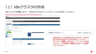 | ©2020 F5
5
（１）k8sクラスタの作成
k8sクラスタを構築します。下記HELPにあるクイックスタートから作成してください。
https://pfs.nifcloud.com/guide/kubernetes-service-hatoba/quickstart.htm
作成途中で上記の設定がありますが、今回は
NIC/NAPをk8s内でのHTTPロードバラン
サーとして構築しますので、ここでは「利⽤
しない」（=⾃動的に構築されない）を選択
してください。
 