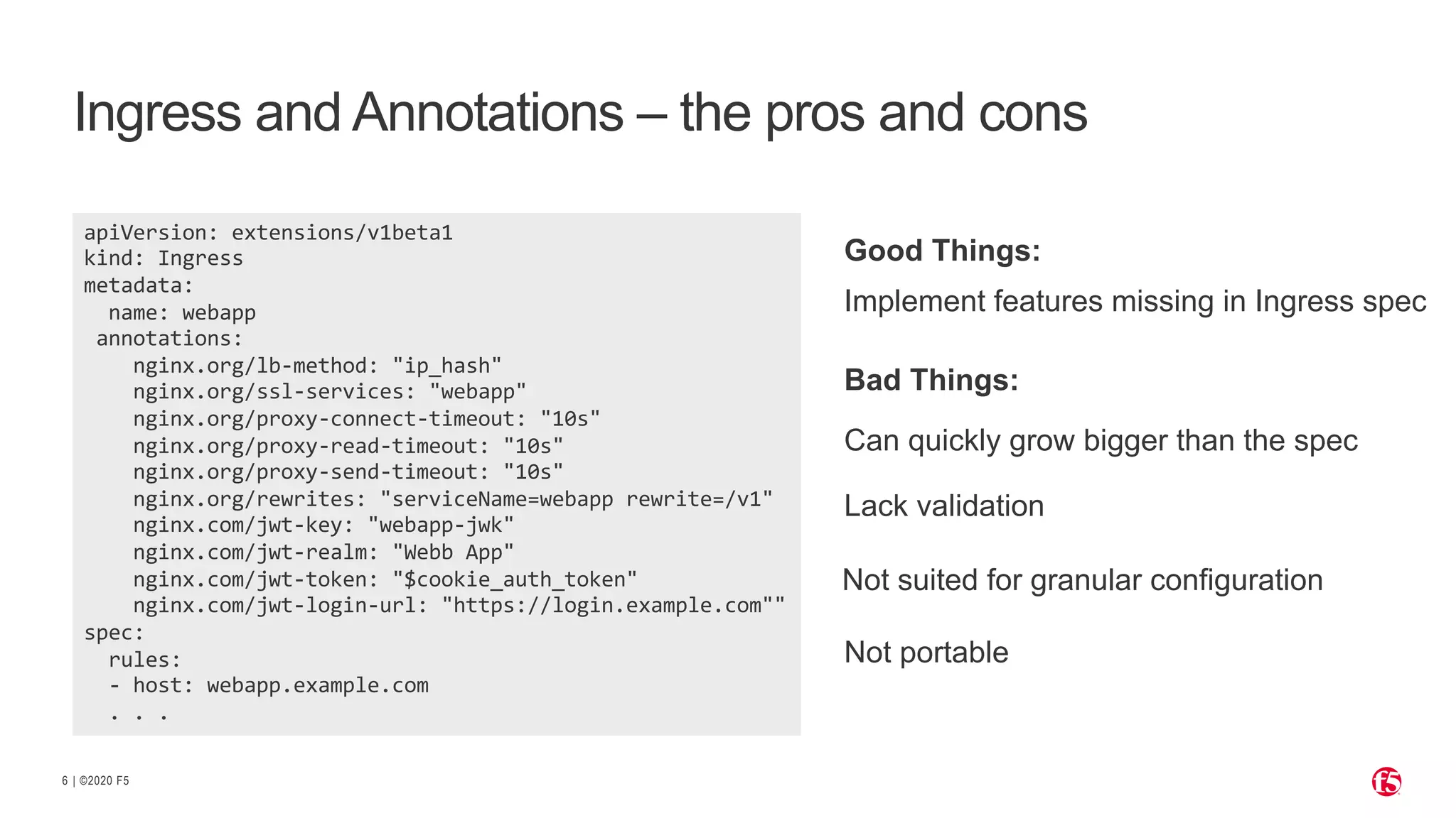 | ©2020 F5 6 Ingress and Annotations – the pros and cons apiVersion: extensions/v1beta1 kind: Ingress metadata: name: webapp annotations: nginx.org/lb-method: "ip_hash" nginx.org/ssl-services: "webapp" nginx.org/proxy-connect-timeout: "10s" nginx.org/proxy-read-timeout: "10s" nginx.org/proxy-send-timeout: "10s" nginx.org/rewrites: "serviceName=webapp rewrite=/v1" nginx.com/jwt-key: "webapp-jwk" nginx.com/jwt-realm: "Webb App" nginx.com/jwt-token: "$cookie_auth_token" nginx.com/jwt-login-url: "https://login.example.com"" spec: rules: - host: webapp.example.com . . . Implement features missing in Ingress spec Lack validation Not suited for granular configuration Good Things: Can quickly grow bigger than the spec Bad Things: Not portable 