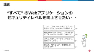 ©2022 F5
2
課題
“すべて” のWebアプリケーションの
セキュリティレベルを向上させたい・・
エンジニアのレベル次第でアプリの
セキュリティレベルもばらばら・・
最低限OWASP TOP10、ファイルタ
イプチェックくらいやってほしい
みんな⼊⼒バリデーションチェック、
当然やってるよね・・
外注先、セキュリティを理解してい
るだろうか・・
 