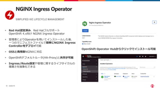 ©2023 F5
17
• Red Hat認定済み、Red Hatフルサポート
OpenShift 4.x向け NGINX Ingress Operator
• 管理者によりOperatorを用いてインストールした後、
一つのマニフェストファイルで簡単にNGINX Ingress
Controllerをデプロイ可能
• OSSと商用版NGINXに対応
• OpenShiftデフォルトルータ(HA-Proxy)と共存が可能
• Ingress/Route設定や管理に関するライフサイクルの
複雑さを抽象化できる
SIMPLIFIED KIC LIFECYCLE MANAGEMENT
NGINX Ingress Operator
OpenShift Operator Hubからクリックでインストール可能
 