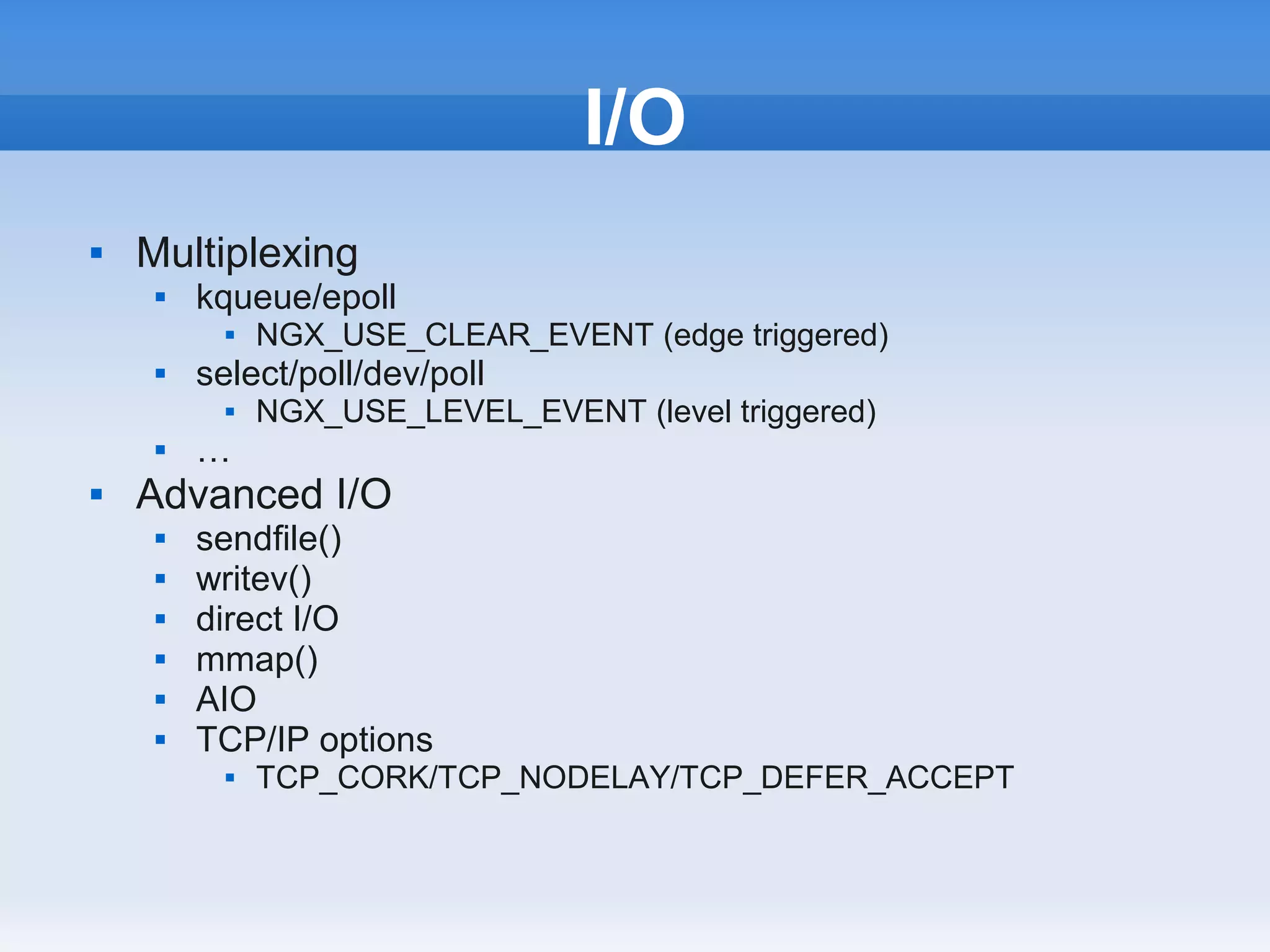 I/O
   Multiplexing
        kqueue/epoll
              NGX_USE_CLEAR_EVENT (edge triggered)
        select/poll/dev/poll
              NGX_USE_LEVEL_EVENT (level triggered)
        …
   Advanced I/O
        sendfile()
        writev()
        direct I/O
        mmap()
        AIO
        TCP/IP options
              TCP_CORK/TCP_NODELAY/TCP_DEFER_ACCEPT
 
