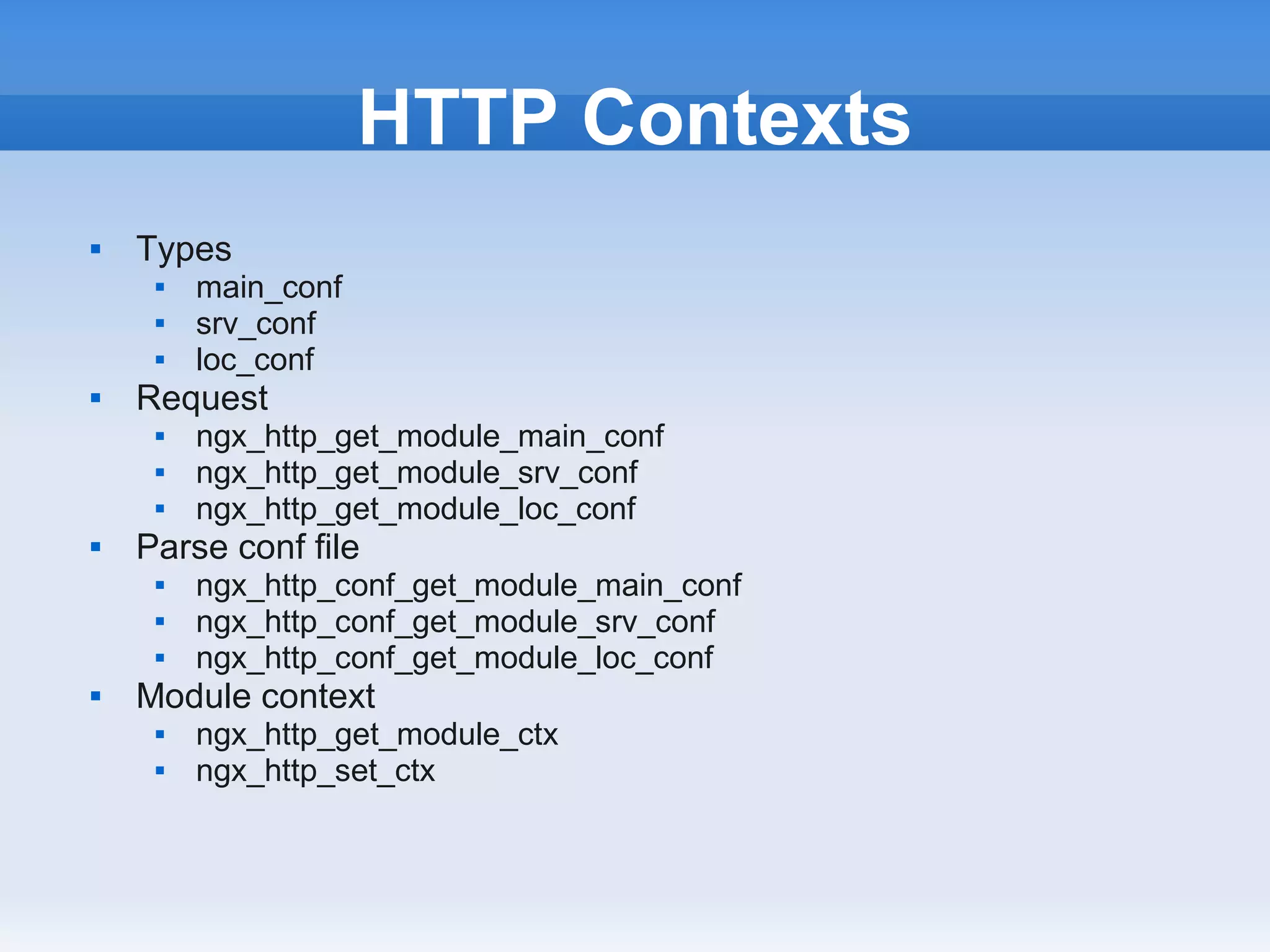 HTTP Contexts
   Types
        main_conf
        srv_conf
        loc_conf
   Request
        ngx_http_get_module_main_conf
        ngx_http_get_module_srv_conf
        ngx_http_get_module_loc_conf
   Parse conf file
        ngx_http_conf_get_module_main_conf
        ngx_http_conf_get_module_srv_conf
        ngx_http_conf_get_module_loc_conf
   Module context
        ngx_http_get_module_ctx
        ngx_http_set_ctx
 