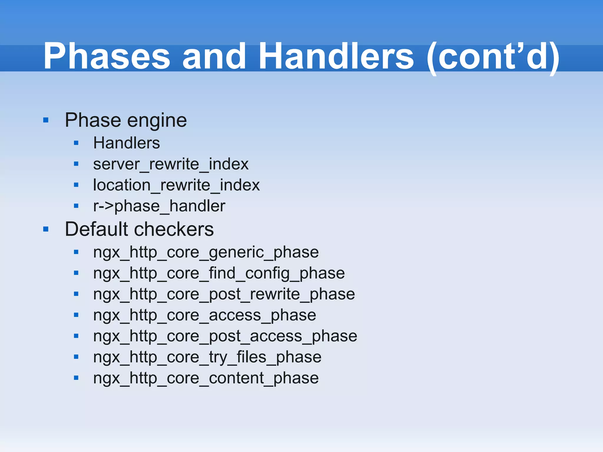 Phases and Handlers (cont’d)
   Phase engine
        Handlers
        server_rewrite_index
        location_rewrite_index
        r->phase_handler
   Default checkers
        ngx_http_core_generic_phase
        ngx_http_core_find_config_phase
        ngx_http_core_post_rewrite_phase
        ngx_http_core_access_phase
        ngx_http_core_post_access_phase
        ngx_http_core_try_files_phase
        ngx_http_core_content_phase
 