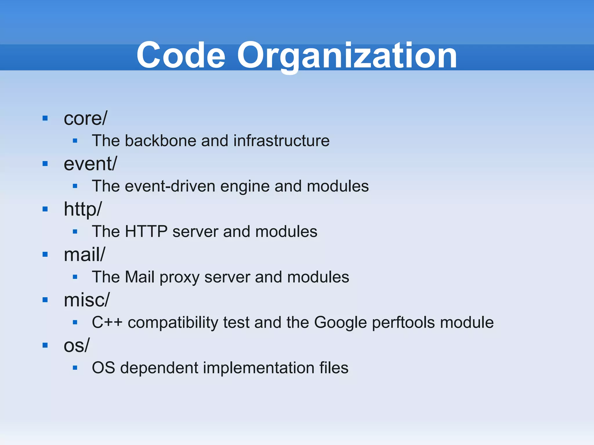 Code Organization
   core/
         The backbone and infrastructure
   event/
         The event-driven engine and modules
   http/
         The HTTP server and modules
   mail/
         The Mail proxy server and modules
   misc/
         C++ compatibility test and the Google perftools module
   os/
         OS dependent implementation files
 