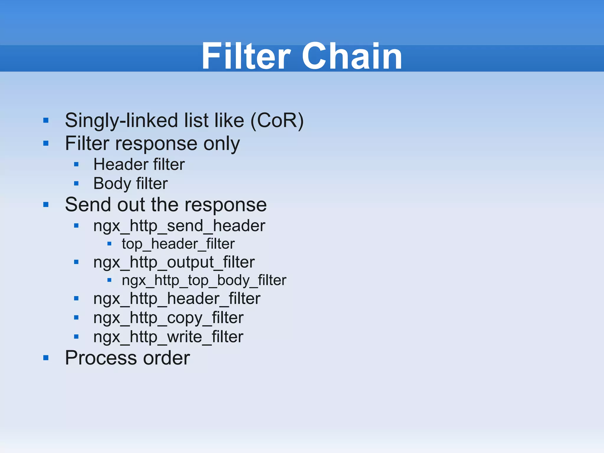Filter Chain
   Singly-linked list like (CoR)
   Filter response only
        Header filter
        Body filter
   Send out the response
        ngx_http_send_header
              top_header_filter
        ngx_http_output_filter
              ngx_http_top_body_filter
        ngx_http_header_filter
        ngx_http_copy_filter
        ngx_http_write_filter
   Process order
 