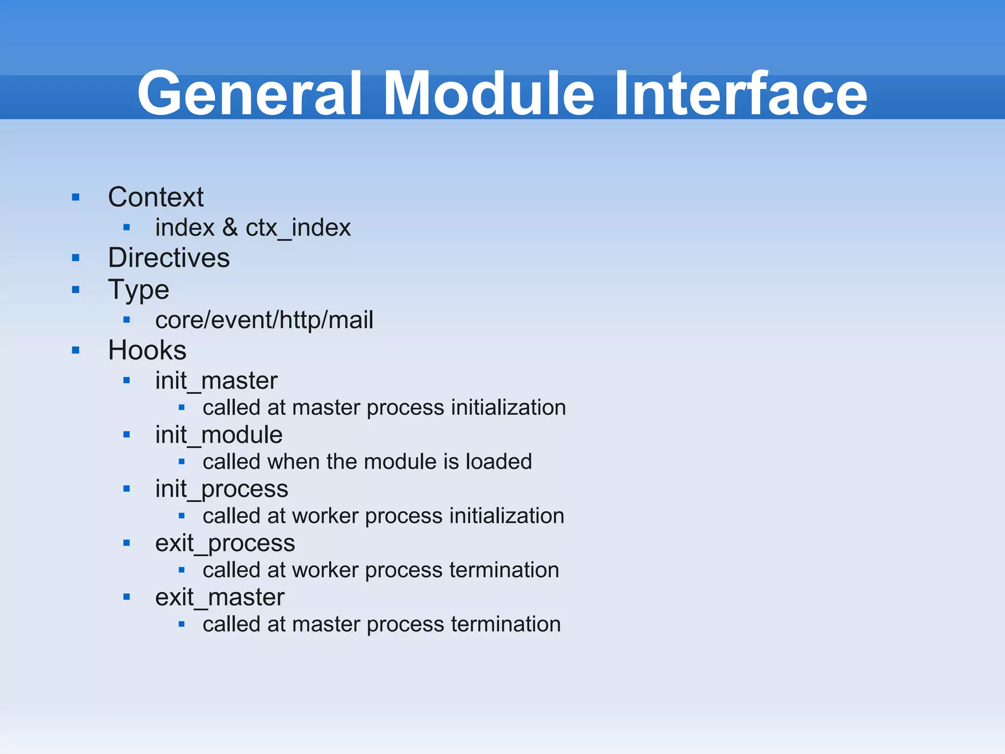 General Module Interface
   Context
        index & ctx_index
   Directives
   Type
        core/event/http/mail
   Hooks
        init_master
              called at master process initialization
        init_module
              called when the module is loaded
        init_process
              called at worker process initialization
        exit_process
              called at worker process termination
        exit_master
              called at master process termination
 