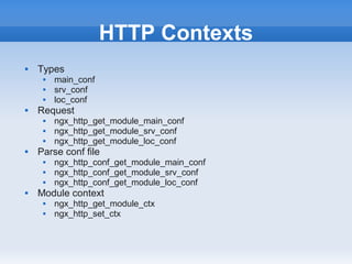 HTTP Contexts
   Types
        main_conf
        srv_conf
        loc_conf
   Request
        ngx_http_get_module_main_conf
        ngx_http_get_module_srv_conf
        ngx_http_get_module_loc_conf
   Parse conf file
        ngx_http_conf_get_module_main_conf
        ngx_http_conf_get_module_srv_conf
        ngx_http_conf_get_module_loc_conf
   Module context
        ngx_http_get_module_ctx
        ngx_http_set_ctx
 