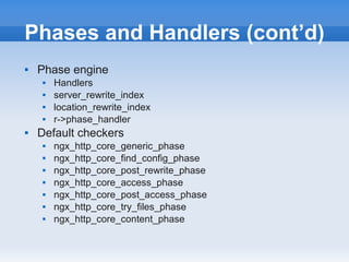 Phases and Handlers (cont’d)
   Phase engine
        Handlers
        server_rewrite_index
        location_rewrite_index
        r->phase_handler
   Default checkers
        ngx_http_core_generic_phase
        ngx_http_core_find_config_phase
        ngx_http_core_post_rewrite_phase
        ngx_http_core_access_phase
        ngx_http_core_post_access_phase
        ngx_http_core_try_files_phase
        ngx_http_core_content_phase
 