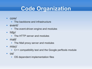Code Organization
   core/
         The backbone and infrastructure
   event/
         The event-driven engine and modules
   http/
         The HTTP server and modules
   mail/
         The Mail proxy server and modules
   misc/
         C++ compatibility test and the Google perftools module
   os/
         OS dependent implementation files
 