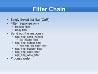 Filter Chain
   Singly-linked list like (CoR)
   Filter response only
        Header filter
        Body filter
   Send out the response
        ngx_http_send_header
              top_header_filter
        ngx_http_output_filter
              ngx_http_top_body_filter
        ngx_http_header_filter
        ngx_http_copy_filter
        ngx_http_write_filter
   Process order
 