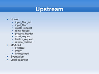 Upstream
   Hooks
        input_filter_init
        input_filter
        create_request
        reinit_request
        process_header
        abort_request
        finalize_request
        rewrite_redirect
   Modules
        FastCGI
        Proxy
        Memcached
   Event pipe
   Load balancer
 