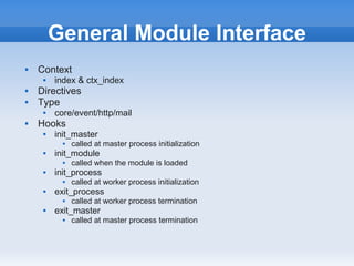 General Module Interface
   Context
        index & ctx_index
   Directives
   Type
        core/event/http/mail
   Hooks
        init_master
              called at master process initialization
        init_module
              called when the module is loaded
        init_process
              called at worker process initialization
        exit_process
              called at worker process termination
        exit_master
              called at master process termination
 
