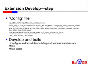 Extension Develop—step “ Config” file ngx_addon_name=ngx_http_baidu_usertrack_module HTTP_AUX_FILTER_MODULES="$HTTP_AUX_FILTER_MODULES ngx_http_baidu_usertrack_module" NGX_ADDON_SRCS="$NGX_ADDON_SRCS $ngx_addon_dir/src/ngx_http_baidu_usertrack_module.c $ngx_addon_dir/src/baidu_des.c" NGX_ADDON_DEPS="$NGX_ADDON_DEPS $ngx_addon_dir/src/baidu_des.h" ORE_LIBS="$CORE_LIBS -lcrypto" Develop and build  ./configure -add-module=path/to/your/new/module/directory Make Make install 