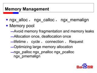 Memory Management ngx_alloc ， ngx_calloc ， ngx_memalign Memory pool Avoid memory fragmentation and memory leaks Allocation once, deallocation once lifetime ： cycle 、 connection 、 Request Optimizing large memory allocation ngx_palloc ngx_pnalloc ngx_pcalloc ngx_pmemalign 