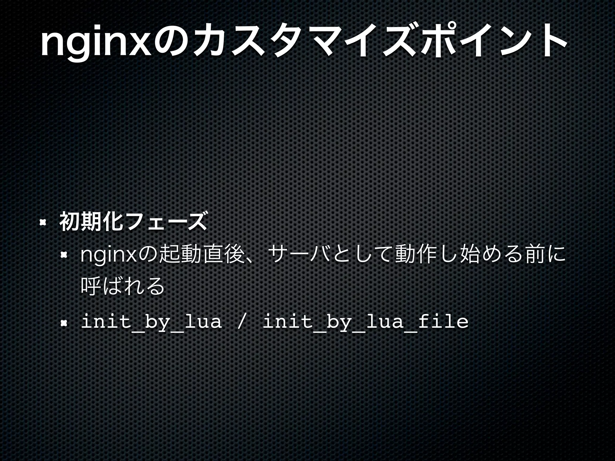 nginxのカスタマイズポイント 初期化フェーズ nginxの起動直後、サーバとして動作し始める前に 呼ばれる init_by_lua / init_by_lua_file 