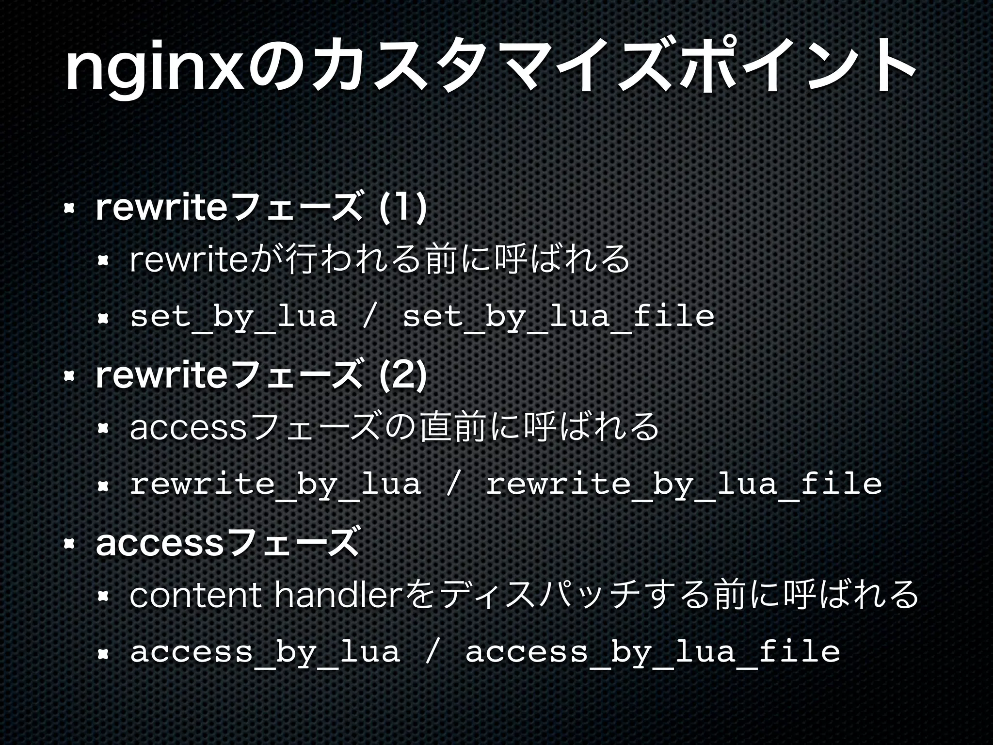 nginxのカスタマイズポイント rewriteフェーズ (1) rewriteが行われる前に呼ばれる set_by_lua / set_by_lua_file rewriteフェーズ (2) accessフェーズの直前に呼ばれる rewrite_by_lua / rewrite_by_lua_file accessフェーズ content handlerをディスパッチする前に呼ばれる access_by_lua / access_by_lua_file 