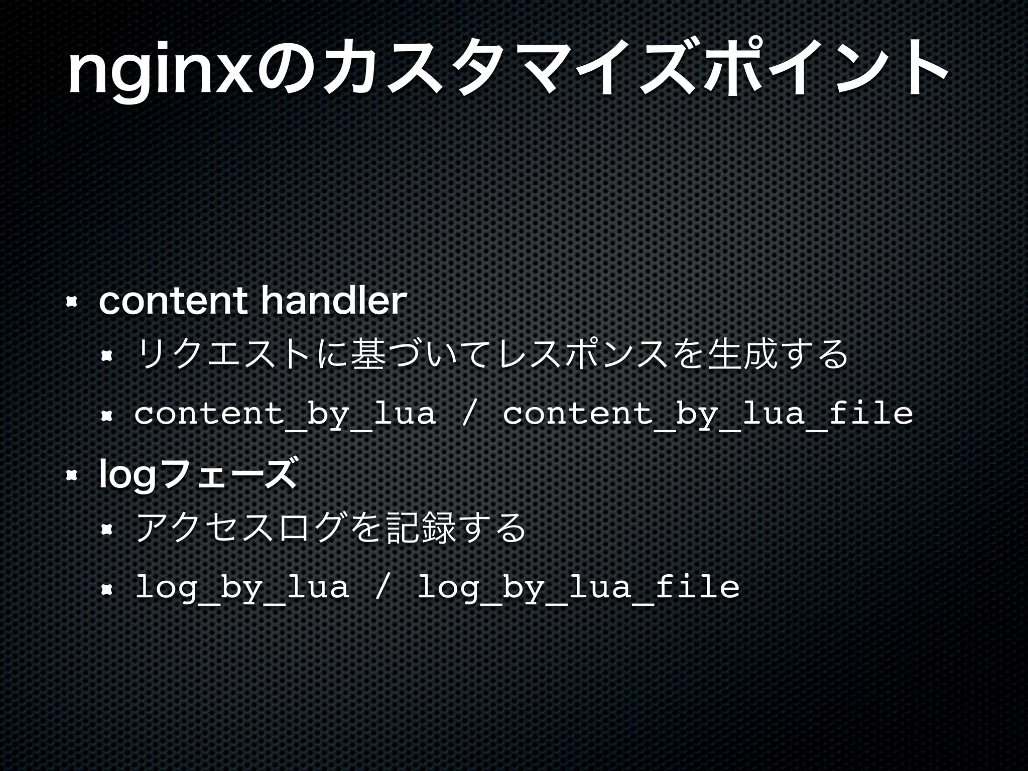 nginxのカスタマイズポイント content handler リクエストに基づいてレスポンスを生成する content_by_lua / content_by_lua_file logフェーズ アクセスログを記録する log_by_lua / log_by_lua_file 