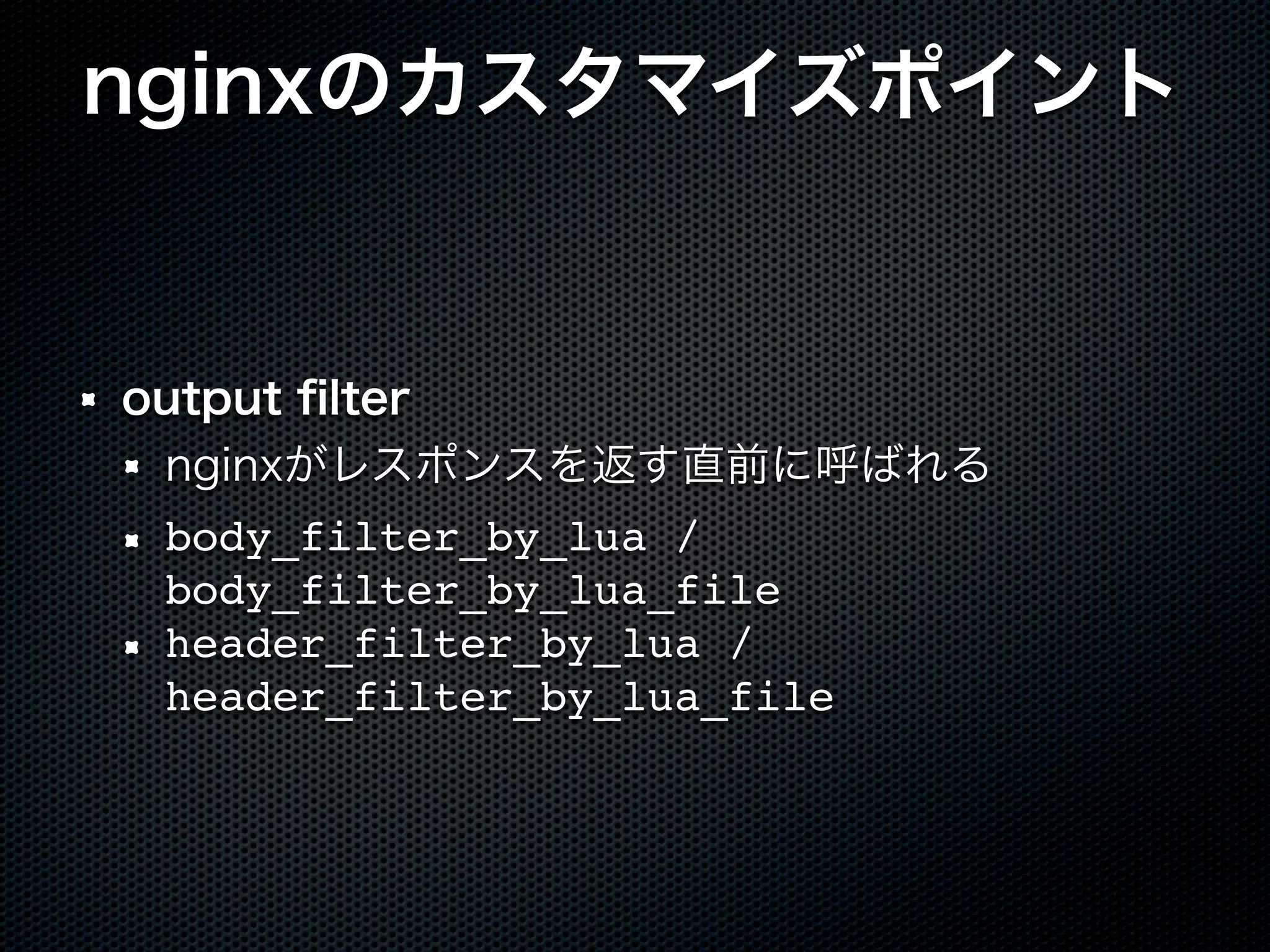 nginxのカスタマイズポイント output ﬁlter nginxがレスポンスを返す直前に呼ばれる body_filter_by_lua / body_filter_by_lua_file header_filter_by_lua / header_filter_by_lua_file 