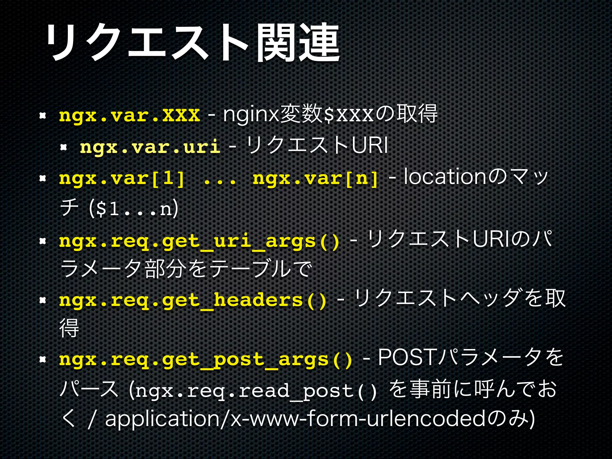 リクエスト関連 ngx.var.XXX - nginx変数$XXXの取得 ngx.var.uri - リクエストURI ngx.var[1] ... ngx.var[n] - locationのマッ チ ($1...n) ngx.req.get_uri_args() - リクエストURIのパ ラメータ部分をテーブルで ngx.req.get_headers() - リクエストヘッダを取 得 ngx.req.get_post_args() - POSTパラメータを パース (ngx.req.read_post() を事前に呼んでお く / application/x-www-form-urlencodedのみ) 