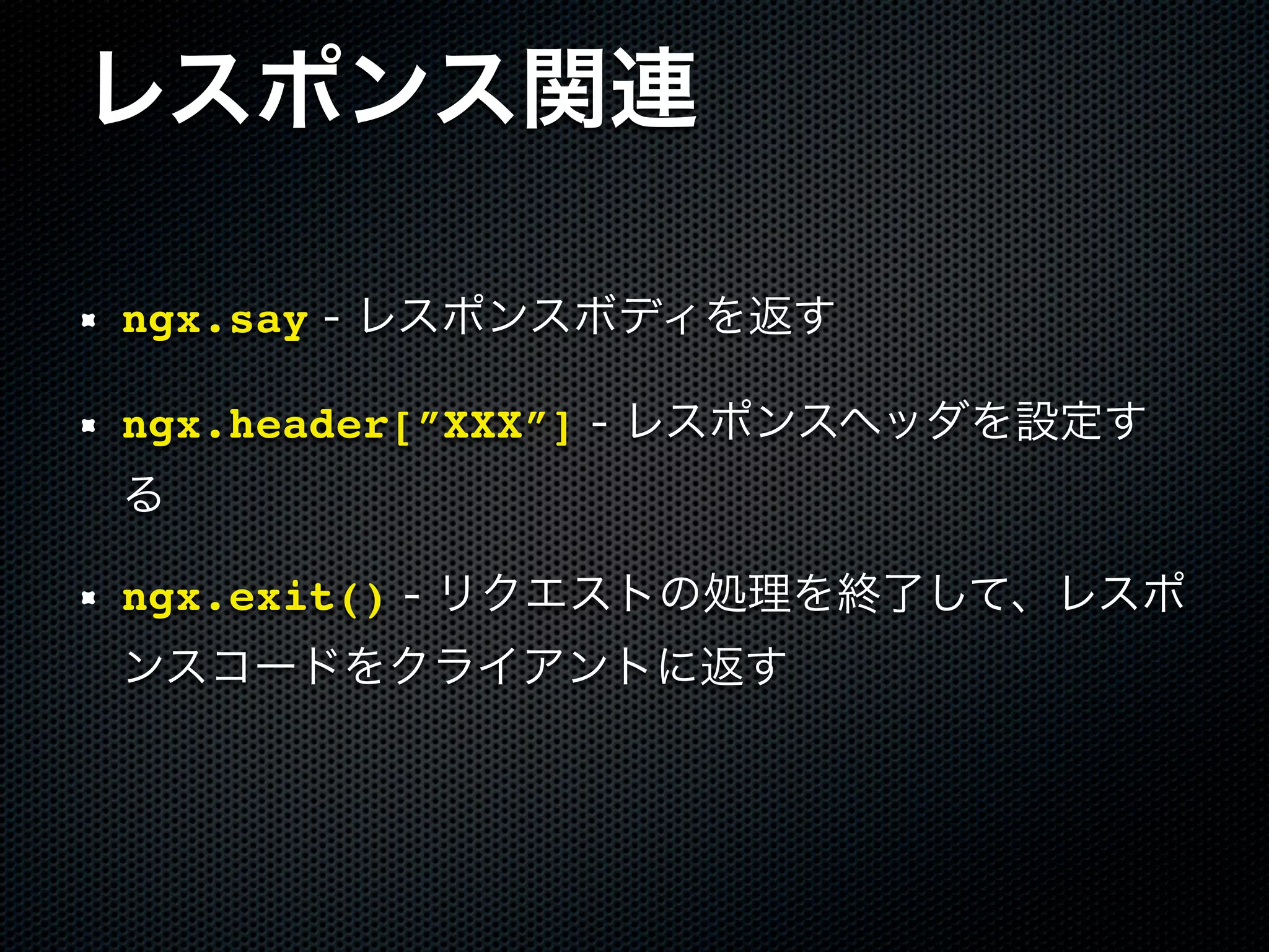 レスポンス関連 ngx.say - レスポンスボディを返す ngx.header[”XXX”] - レスポンスヘッダを設定す る ngx.exit() - リクエストの処理を終了して、レスポ ンスコードをクライアントに返す 
