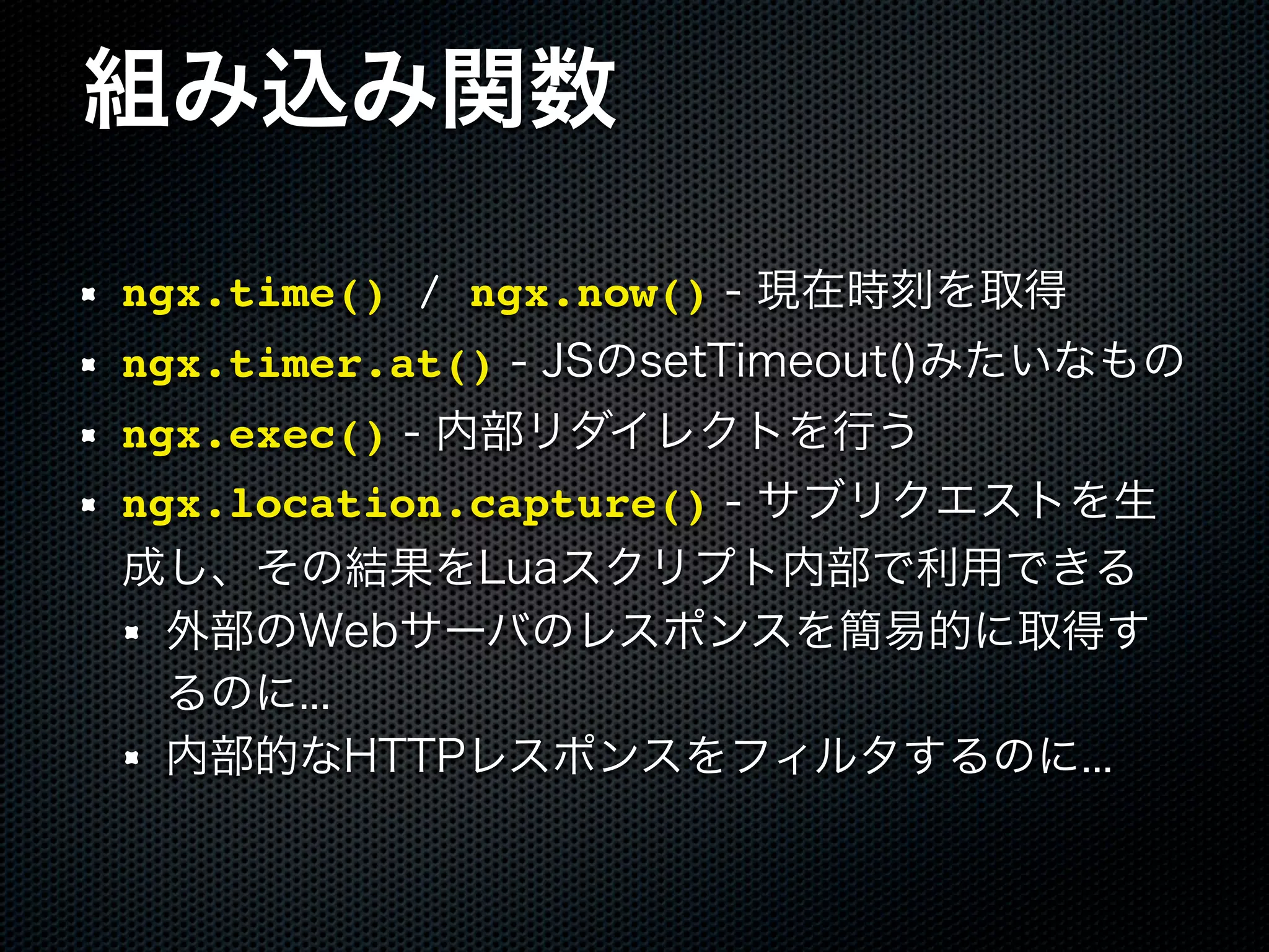 組み込み関数 ngx.time() / ngx.now() - 現在時刻を取得 ngx.timer.at() - JSのsetTimeout()みたいなもの ngx.exec() - 内部リダイレクトを行う ngx.location.capture() - サブリクエストを生 成し、その結果をLuaスクリプト内部で利用できる 外部のWebサーバのレスポンスを簡易的に取得す るのに... 内部的なHTTPレスポンスをフィルタするのに... 
