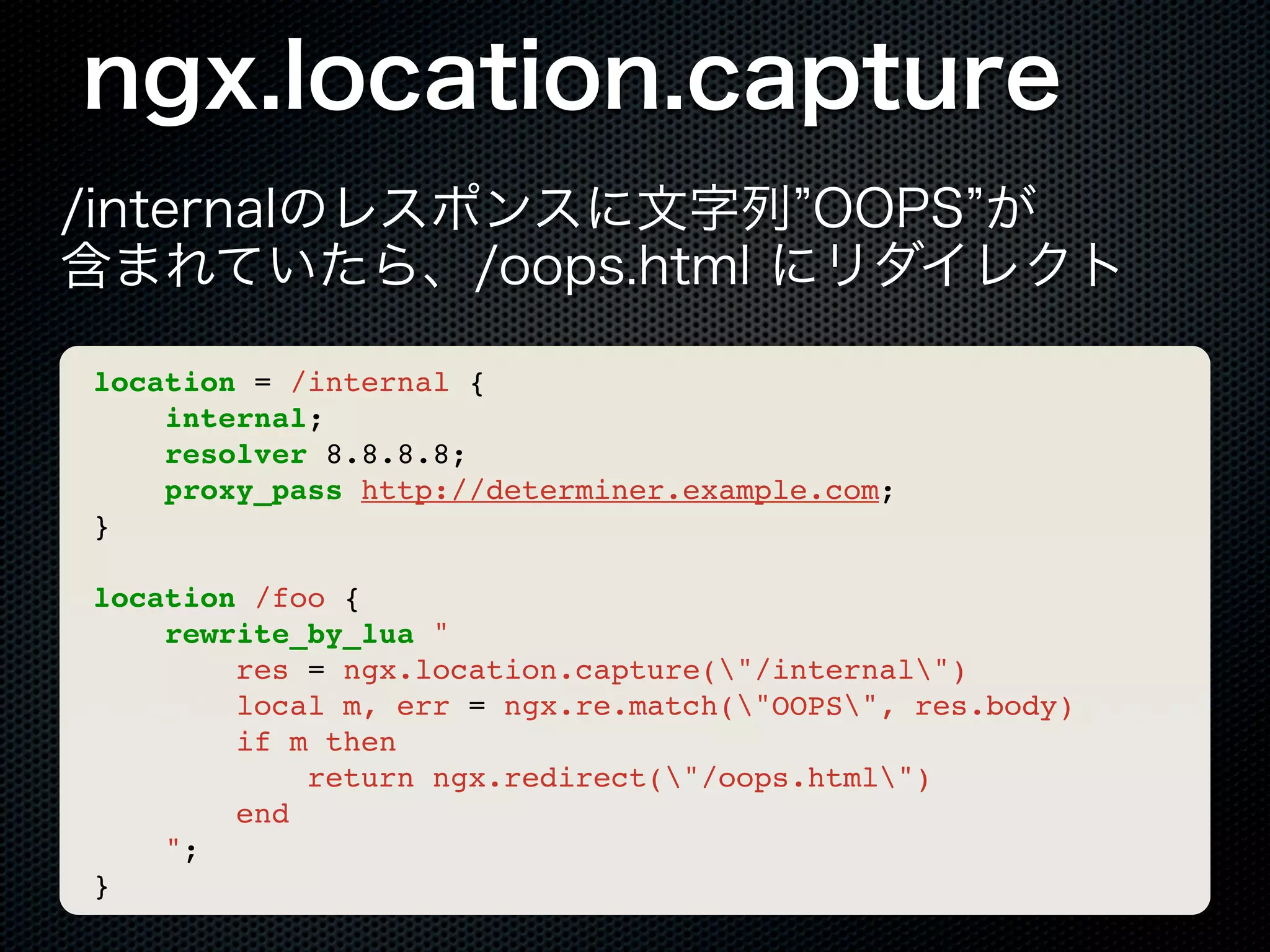 ngx.location.capture /internalのレスポンスに文字列 OOPS が 含まれていたら、/oops.html にリダイレクト location = /internal { internal; resolver 8.8.8.8; proxy_pass http://determiner.example.com; } location /foo { rewrite_by_lua " res = ngx.location.capture("/internal") local m, err = ngx.re.match("OOPS", res.body) if m then return ngx.redirect("/oops.html") end "; } 