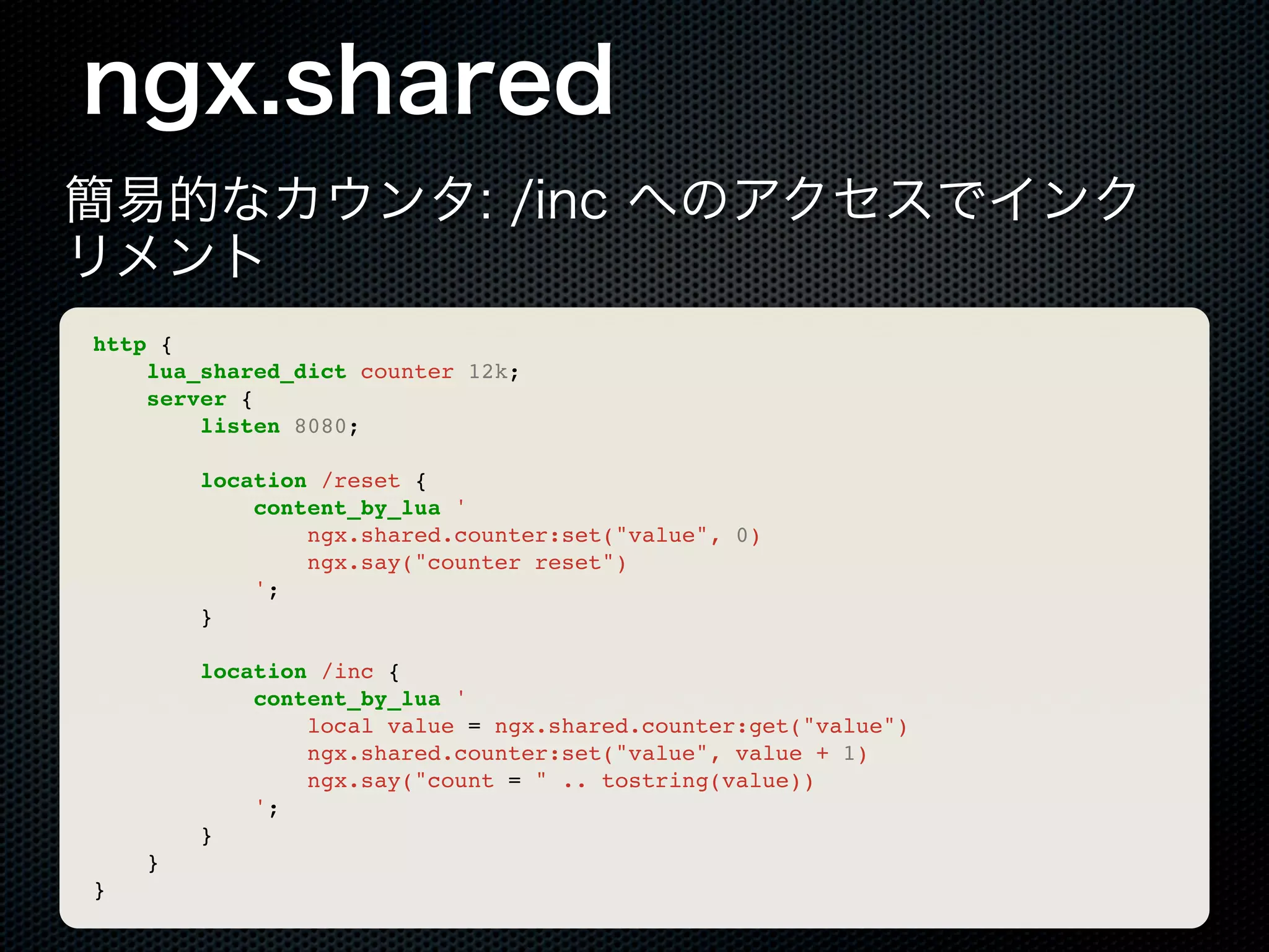 ngx.shared 簡易的なカウンタ: /inc へのアクセスでインク リメント http { lua_shared_dict counter 12k; server { listen 8080; location /reset { content_by_lua ' ngx.shared.counter:set("value", 0) ngx.say("counter reset") '; } location /inc { content_by_lua ' local value = ngx.shared.counter:get("value") ngx.shared.counter:set("value", value + 1) ngx.say("count = " .. tostring(value)) '; } } } 