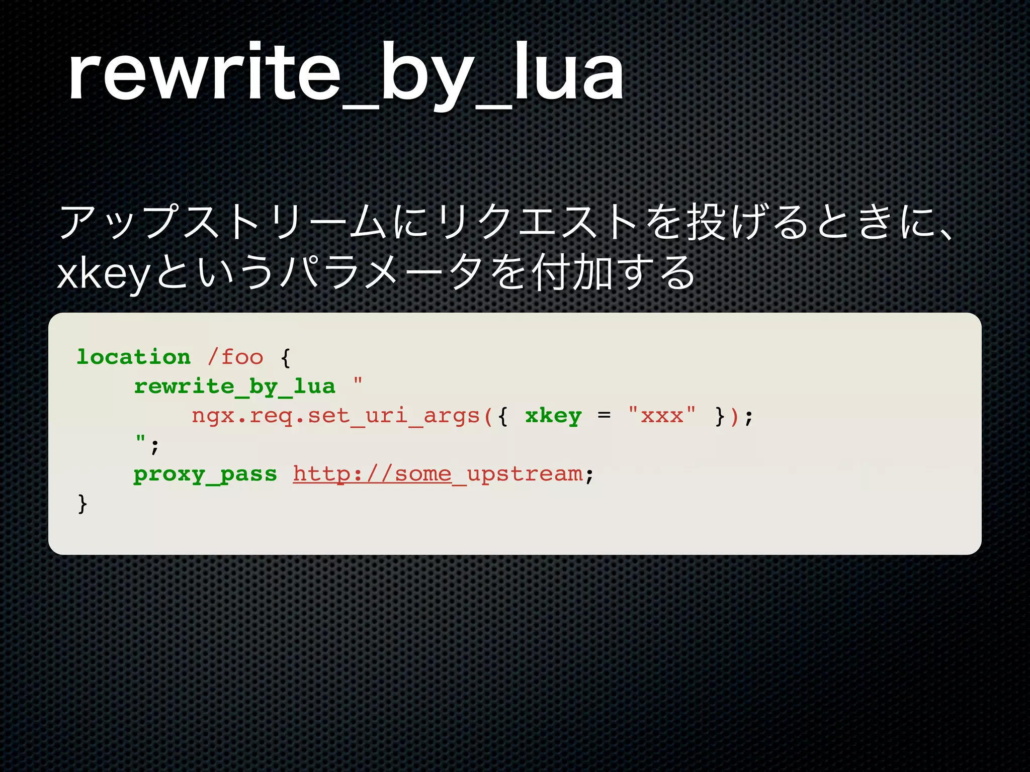 rewrite_by_lua アップストリームにリクエストを投げるときに、 xkeyというパラメータを付加する location /foo { rewrite_by_lua " ngx.req.set_uri_args({ xkey = "xxx" }); "; proxy_pass http://some_upstream; } 