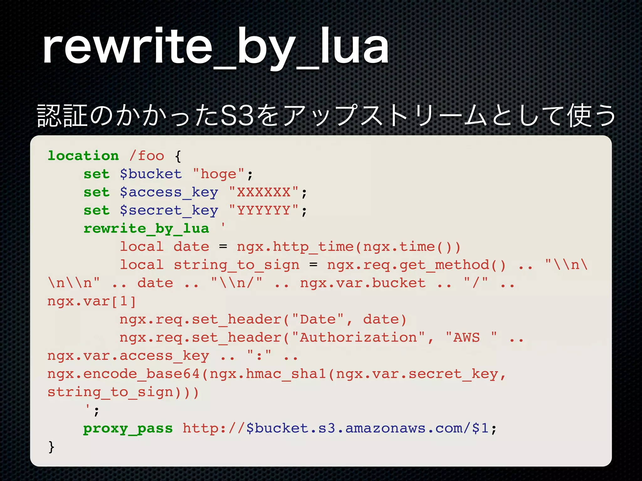 rewrite_by_lua 認証のかかったS3をアップストリームとして使う location /foo { set $bucket "hoge"; set $access_key "XXXXXX"; set $secret_key "YYYYYY"; rewrite_by_lua ' local date = ngx.http_time(ngx.time()) local string_to_sign = ngx.req.get_method() .. "n nn" .. date .. "n/" .. ngx.var.bucket .. "/" .. ngx.var[1] ngx.req.set_header("Date", date) ngx.req.set_header("Authorization", "AWS " .. ngx.var.access_key .. ":" .. ngx.encode_base64(ngx.hmac_sha1(ngx.var.secret_key, string_to_sign))) '; proxy_pass http://$bucket.s3.amazonaws.com/$1; } 