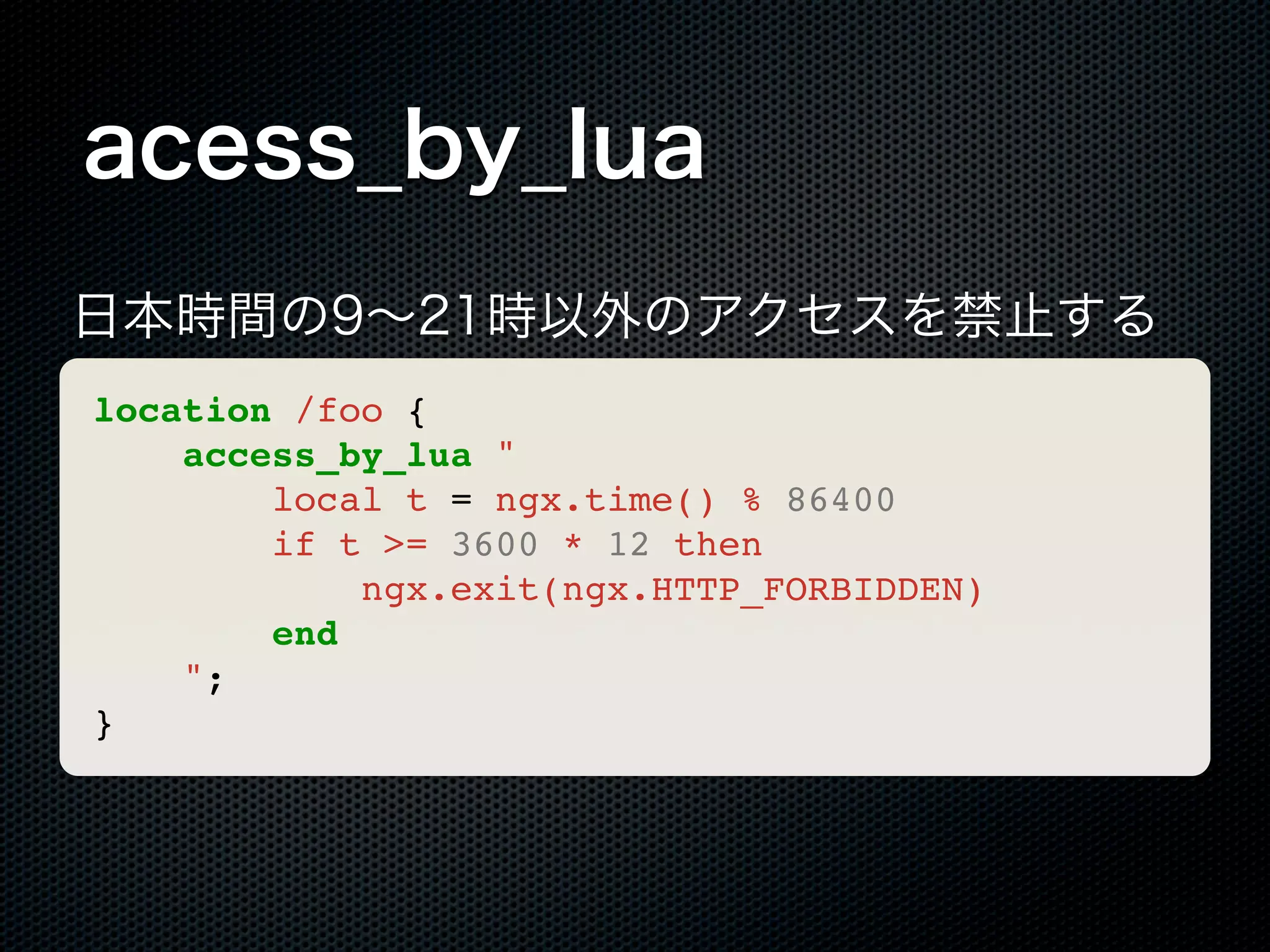 acess_by_lua 日本時間の9∼21時以外のアクセスを禁止する location /foo { access_by_lua " local t = ngx.time() % 86400 if t >= 3600 * 12 then ngx.exit(ngx.HTTP_FORBIDDEN) end "; } 