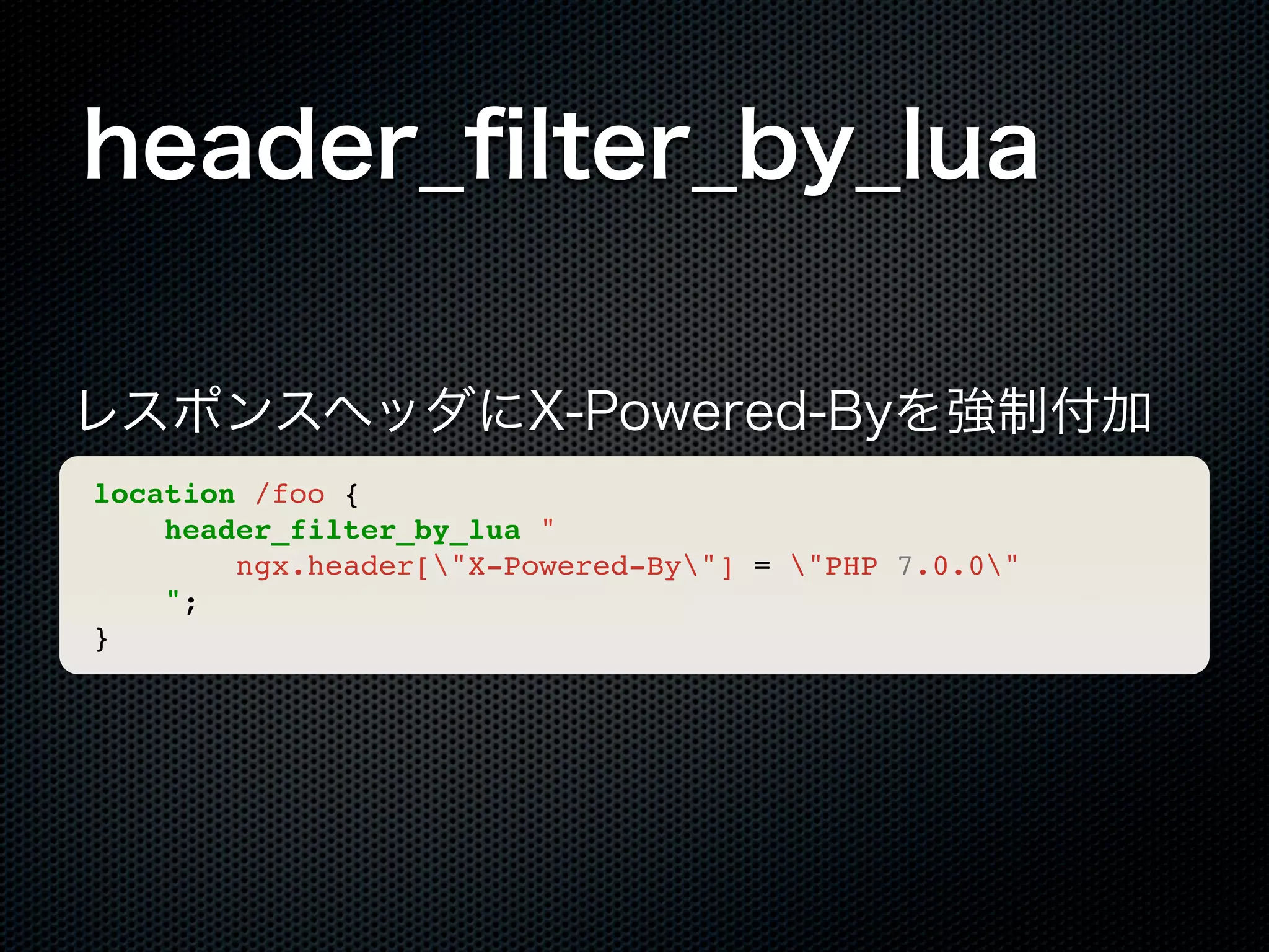 header_ﬁlter_by_lua レスポンスヘッダにX-Powered-Byを強制付加 location /foo { header_filter_by_lua " ngx.header["X-Powered-By"] = "PHP 7.0.0" "; } 