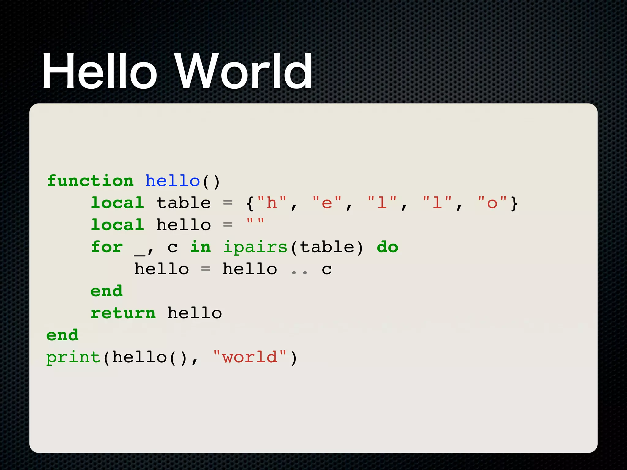 Hello World function hello() local table = {"h", "e", "l", "l", "o"} local hello = "" for _, c in ipairs(table) do hello = hello .. c end return hello end print(hello(), "world") 
