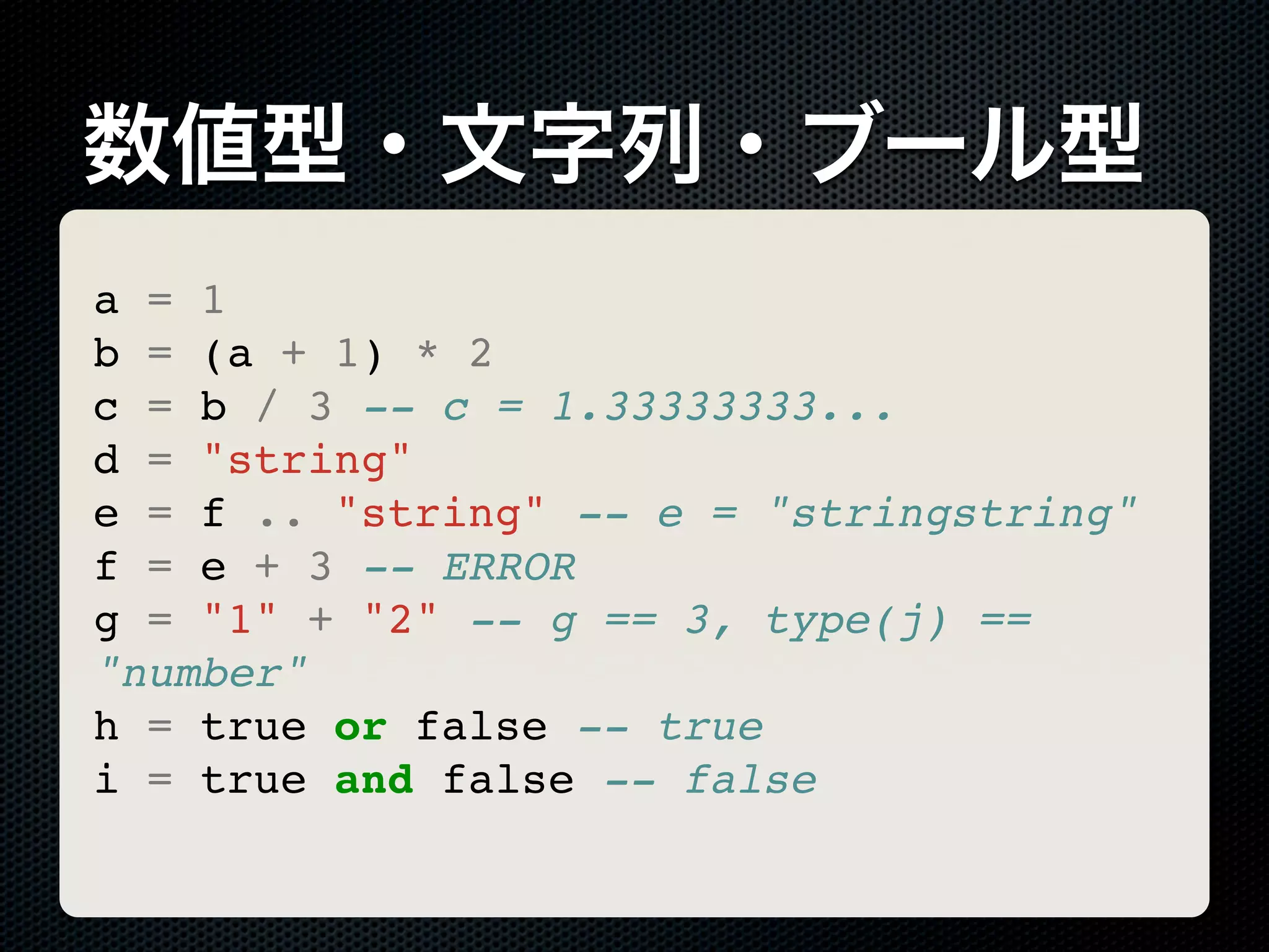 数値型・文字列・ブール型 a = 1 b = (a + 1) * 2 c = b / 3 -- c = 1.33333333... d = "string" e = f .. "string" -- e = "stringstring" f = e + 3 -- ERROR g = "1" + "2" -- g == 3, type(j) == "number" h = true or false -- true i = true and false -- false 