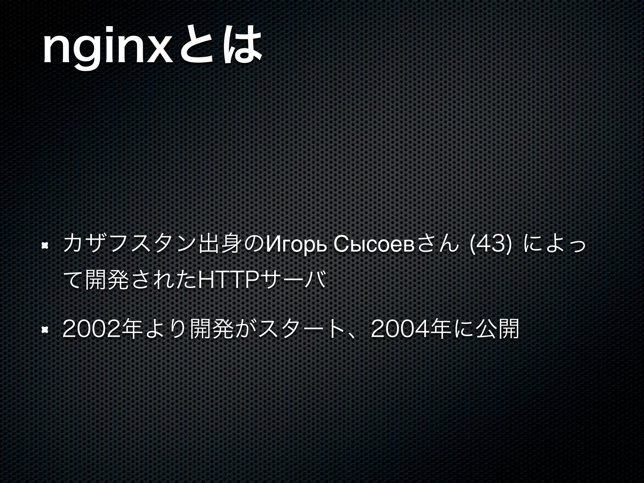 nginxとは カザフスタン出身のИгорь Сысоевさん (43) によっ て開発されたHTTPサーバ 2002年より開発がスタート、2004年に公開 