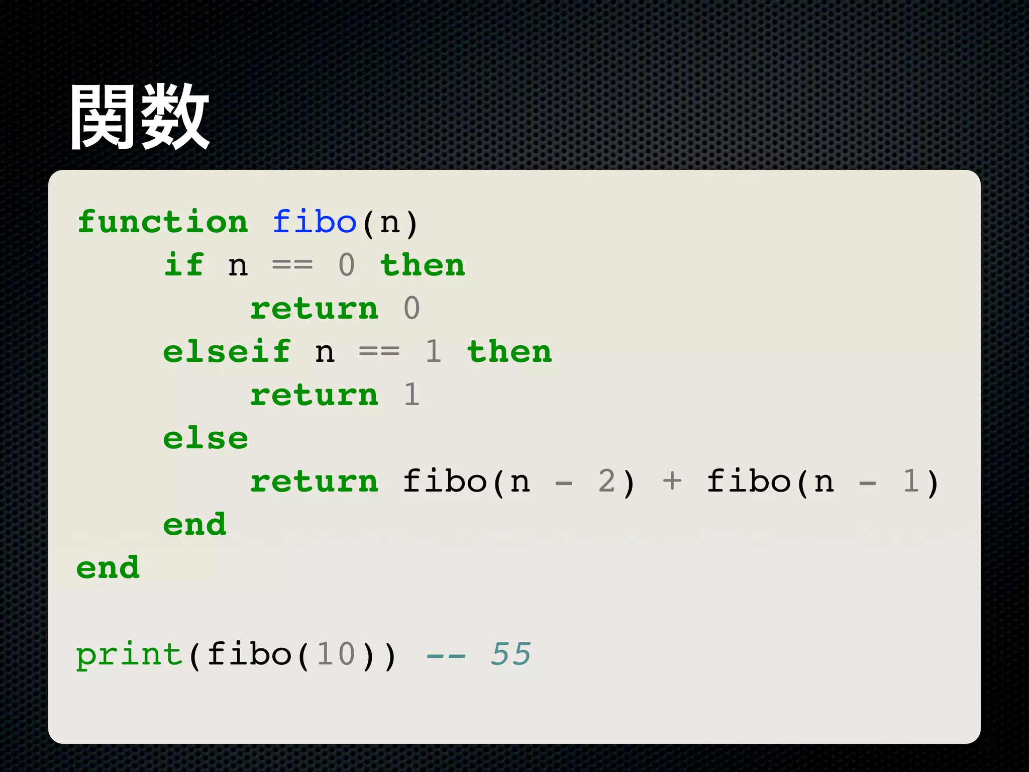 関数 function fibo(n) if n == 0 then return 0 elseif n == 1 then return 1 else return fibo(n - 2) + fibo(n - 1) end end print(fibo(10)) -- 55 