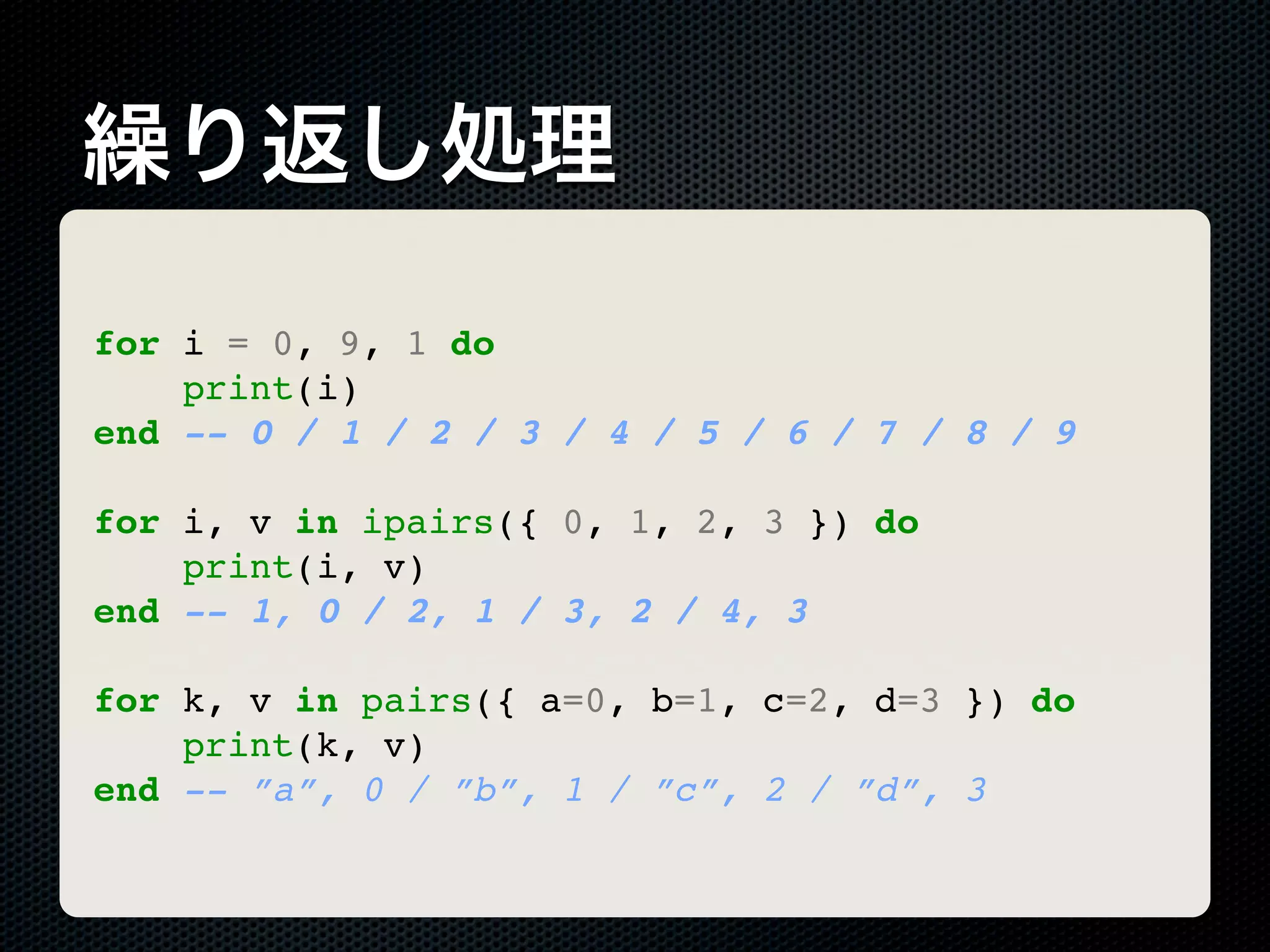 繰り返し処理 for i = 0, 9, 1 do print(i) end -- 0 / 1 / 2 / 3 / 4 / 5 / 6 / 7 / 8 / 9 for i, v in ipairs({ 0, 1, 2, 3 }) do print(i, v) end -- 1, 0 / 2, 1 / 3, 2 / 4, 3 for k, v in pairs({ a=0, b=1, c=2, d=3 }) do print(k, v) end -- ”a”, 0 / ”b”, 1 / ”c”, 2 / ”d”, 3 