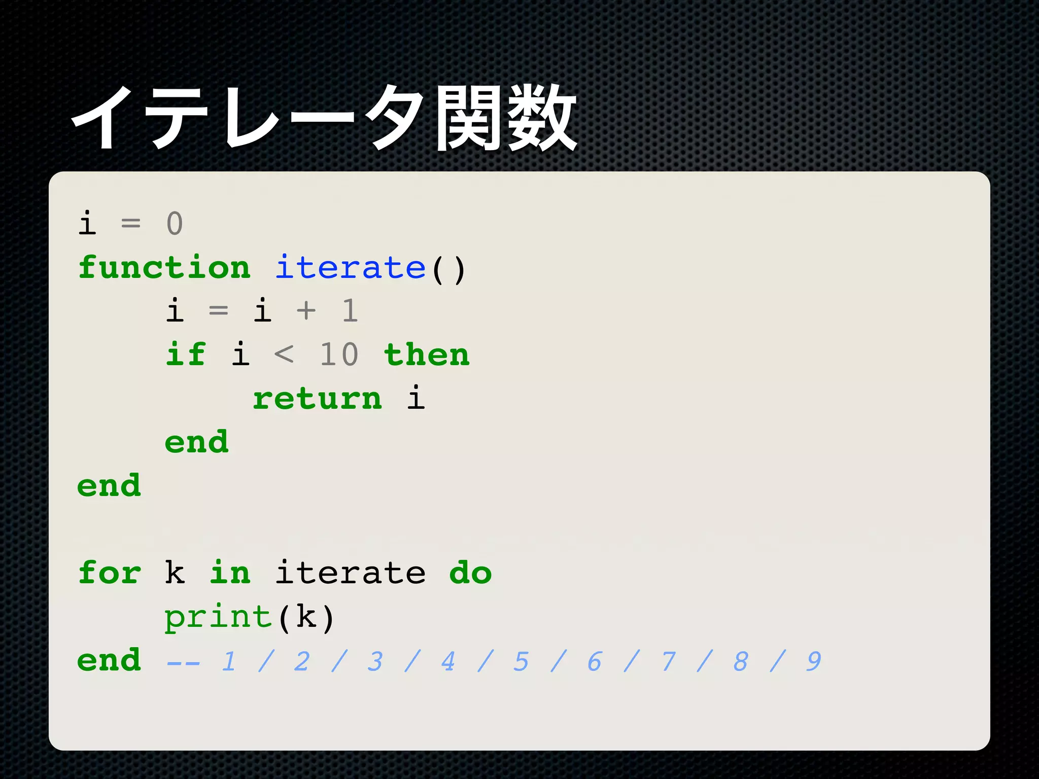 イテレータ関数 i = 0 function iterate() i = i + 1 if i < 10 then return i end end for k in iterate do print(k) end -- 1 / 2 / 3 / 4 / 5 / 6 / 7 / 8 / 9 