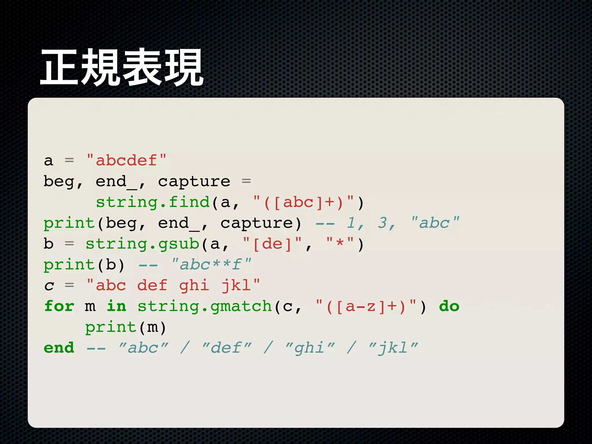 正規表現 a = "abcdef" beg, end_, capture = string.find(a, "([abc]+)") print(beg, end_, capture) -- 1, 3, "abc" b = string.gsub(a, "[de]", "*") print(b) -- "abc**f" c = "abc def ghi jkl" for m in string.gmatch(c, "([a-z]+)") do print(m) end -- ”abc” / ”def” / ”ghi” / ”jkl” 