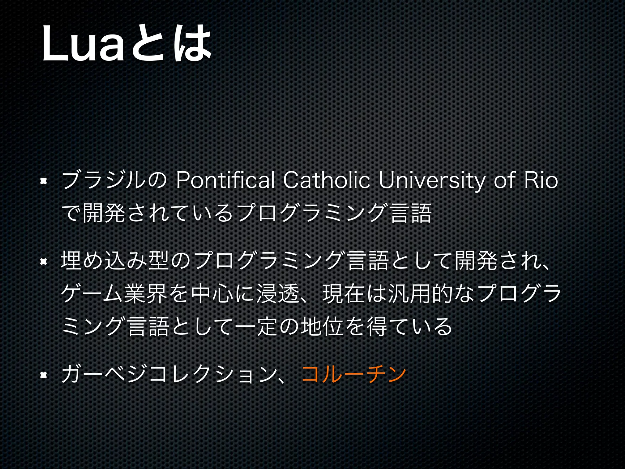 Luaとは ブラジルの Pontiﬁcal Catholic University of Rio で開発されているプログラミング言語 埋め込み型のプログラミング言語として開発され、 ゲーム業界を中心に浸透、現在は汎用的なプログラ ミング言語として一定の地位を得ている ガーベジコレクション、コルーチン 
