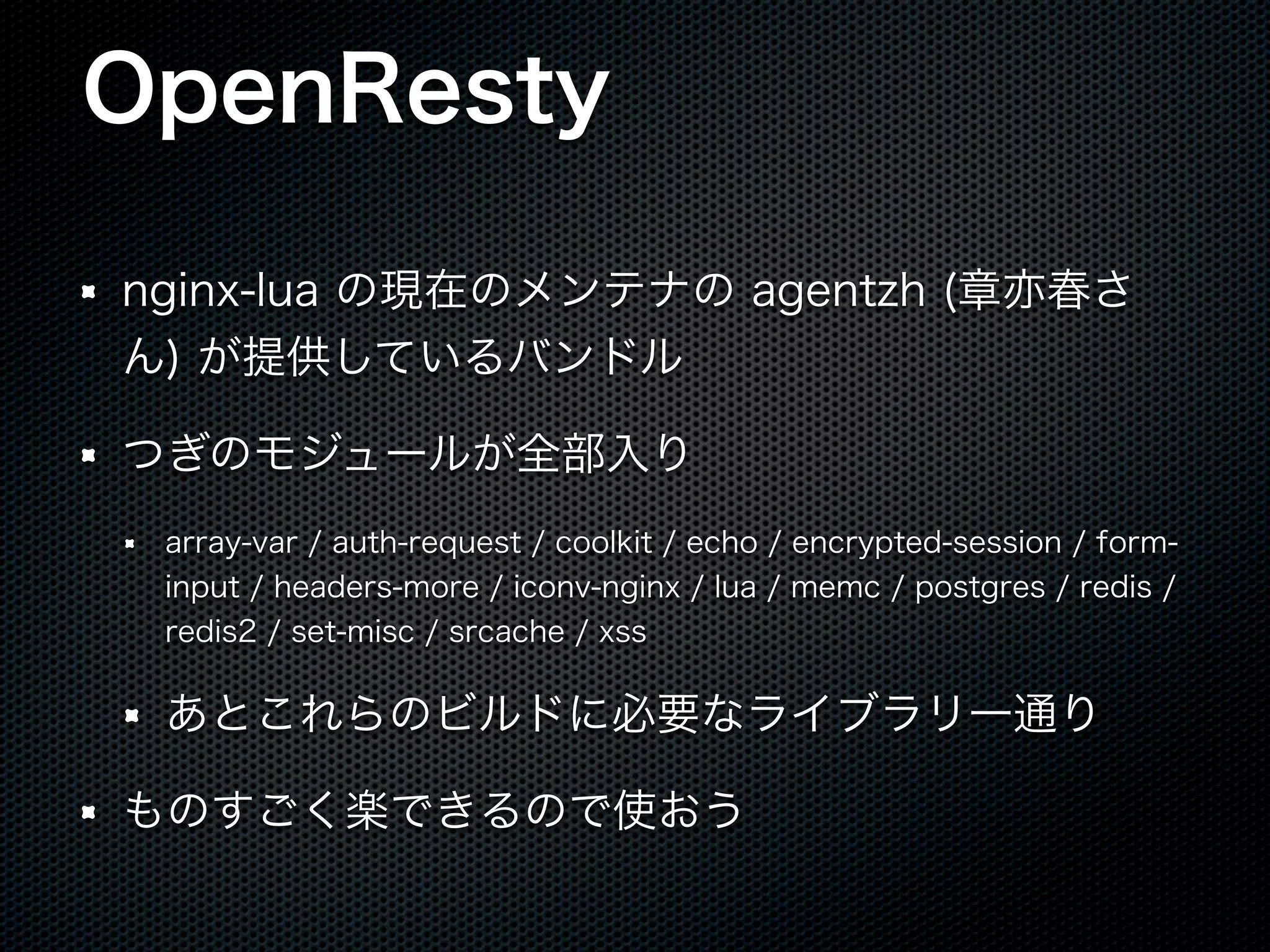 OpenResty nginx-lua の現在のメンテナの agentzh (章亦春さ ん) が提供しているバンドル つぎのモジュールが全部入り array-var / auth-request / coolkit / echo / encrypted-session / forminput / headers-more / iconv-nginx / lua / memc / postgres / redis / redis2 / set-misc / srcache / xss あとこれらのビルドに必要なライブラリ一通り ものすごく楽できるので使おう 