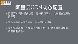 阿⾥里云CDN动态配置!
•  阿⾥里CDN提供很多功能，⽐比如视频切⽚片，⽐比如缓存过期时
间等等!
•  这些功能有的是C模块，有的是Lua模块!
•  每个功能都有⼀一个或多个控制⼊入⼝口，⽐比如开启关闭功能，
或者控制参数。!
 