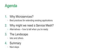 Agenda
1. Why Microservices?
◦ Best practices for extending existing applications
2. Why might we need a Service Mesh?
◦ Alternatives – how to tell when you’re ready
3. The Landscape
◦ Istio and others
4. Summary
◦ Next steps
 
