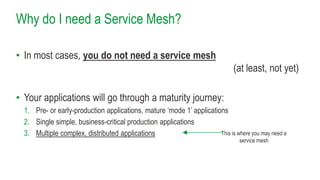 Why do I need a Service Mesh?
• In most cases, you do not need a service mesh
(at least, not yet)
• Your applications will go through a maturity journey:
1. Pre- or early-production applications, mature ‘mode 1’ applications
2. Single simple, business-critical production applications
3. Multiple complex, distributed applications This is where you may need a
service mesh
 