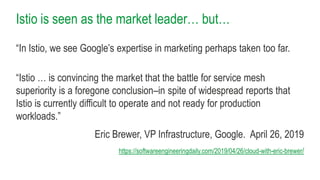 Istio is seen as the market leader… but…
“In Istio, we see Google’s expertise in marketing perhaps taken too far.
“Istio … is convincing the market that the battle for service mesh
superiority is a foregone conclusion–in spite of widespread reports that
Istio is currently difficult to operate and not ready for production
workloads.”
Eric Brewer, VP Infrastructure, Google. April 26, 2019
https://softwareengineeringdaily.com/2019/04/26/cloud-with-eric-brewer/
 