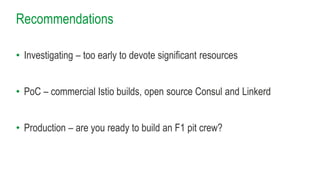Recommendations
• Investigating – too early to devote significant resources
• PoC – commercial Istio builds, open source Consul and Linkerd
• Production – are you ready to build an F1 pit crew?
 